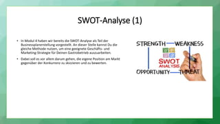 SWOT-Analyse (1)
• In Modul 4 haben wir bereits die SWOT-Analyse als Teil der
Businessplanerstellung vorgestellt. An dieser Stelle kannst Du die
gleiche Methode nutzen, um eine geeignete Geschäfts- und
Marketing-Strategie für Deinen Gastrobetrieb auszuarbeiten.
• Dabei soll es vor allem darum gehen, die eigene Position am Markt
gegenüber der Konkurrenz zu skizzieren und zu bewerten.
 