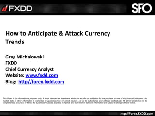 How to Anticipate & Attack Currency
   Trends

   Greg Michalowski
   FXDD
   Chief Currency Analyst
   Website: www.fxdd.com
   Blog: http//forex.fxdd.com


This Video is for informational purposes only. It is not intended as investment advice, or an offer or solicitation for the purchase or sale of any financial instrument. No
market data or other information is warranted or guaranteed by FX Direct Dealer, LLC or its subsidiaries and affiliates (collectively, FX Direct Dealer) as to its
completeness, accuracy, or fitness for a particular purpose, express or implied, and such market data and information are subject to change without notice.


    All rights reserved, FXDD Inc. © 2010
                                                                                                                                              www.fxdd.com/live copyright 2011
                                                                                                                                            http://Forex.FXDD.com
 