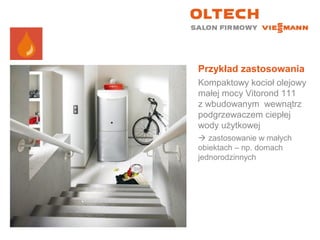 Przykład zastosowania
Kompaktowy kocioł olejowy
małej mocy Vitorond 111
z wbudowanym wewnątrz
podgrzewaczem ciepłej
wody użytkowej
 zastosowanie w małych
obiektach – np. domach
jednorodzinnych
 