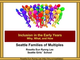 Seattle Families of Multiples
Rosetta Eun Ryong Lee
Seattle Girls’ School
Inclusion in the Early Years
Why, What, and How
Rosetta Eun Ryong Lee (http://tiny.cc/rosettalee)
 