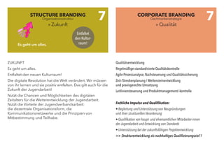 ZUKUNFT
Es geht um alles.
Entfaltet den neuen Kulturraum!
Die digitale Revolution hat die Welt verändert. Wir müssen
von ihr lernen und sie positiv entfalten. Das gilt auch für die
Zukunft der Jugendarbeit!
Nutzt die Chancen und Möglichkeiten des digitalen
Zeitalters für die Weiterentwicklung der Jugendarbeit.
Nutzt die Vorteile der Jugendverbandsarbeit:
die dezentrale Organisationsform, die
Kommunikationsnetzwerke und die Prinzipien von
Mitbestimmung und Teilhabe.
Qualitätsentwicklung
Regelmäßige standardisierte Qualitätskontrolle
Agile Prozessanalyse, Nachsteuerung und Qualitätssicherung
Zeit-/Streckenplanung / Meilensteinentwicklung
und praxisgerechte Umsetzung
Leitliniensteuerung und Produktmanagement/-kontrolle
Fachliche Impulse und Qualifikation:
• Begleitung und Unterstützung von Neugründungen
und ihrer strukturellen Verankerung
• Qualifikation von haupt- und ehrenamtlichen Mitarbeiter-innen
der Jugendarbeit und Entwicklung von Standards
• Unterstützung bei der zukunftsfähigen Projektentwicklung
>> Strukturentwicklung als nachhaltiges Qualifizierungsziel´!
STRUCTURE BRANDING
» Zukunft
CORPORATE BRANDING
» Qualität
7 7
Entfaltet
den Kultur-
raum!Es geht um alles.
Organisationsstruktur Dachmarkenstrategie
 
