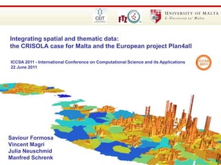 85th Annual WAD Conference 2010 – 24th September 2010 Integrating spatial and thematic data: the CRISOLA case for Malta and the European project Plan4all www.um.edu.mt ICCSA 2011 - International Conference on Computational Science and its Applications 22 June 2011 Saviour Formosa Vincent Magri Julia Neuschmid Manfred Schrenk 