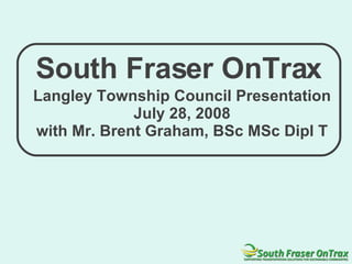 South Fraser OnTrax Langley Township Council Presentation July 28, 2008 with Mr. Brent Graham, BSc MSc Dipl T 