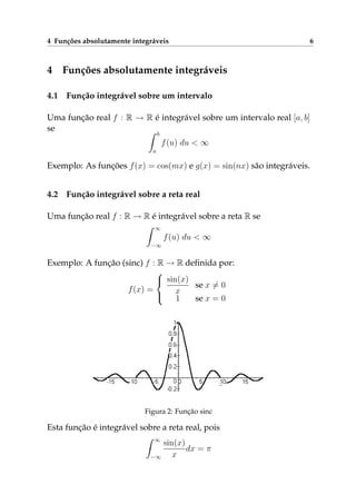 4 Funções absolutamente integráveis 6
4 Funções absolutamente integráveis
4.1 Função integrável sobre um intervalo
Uma função real f : R → R é integrável sobre um intervalo real [a, b]
se
b
a
f(u) du < ∞
Exemplo: As funções f(x) = cos(mx) e g(x) = sin(nx) são integráveis.
4.2 Função integrável sobre a reta real
Uma função real f : R → R é integrável sobre a reta R se
∞
−∞
f(u) du < ∞
Exemplo: A função (sinc) f : R → R deﬁnida por:
f(x) =



sin(x)
x
se x = 0
1 se x = 0
Figura 2: Função sinc
Esta função é integrável sobre a reta real, pois
∞
−∞
sin(x)
x
dx = π
 
