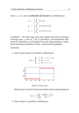 5 Séries de Fourier e Coeﬁcientes de Fourier 8
onde a0, an e bn são os coeﬁcientes de Fourier de f deﬁnidos por:
a0 =
1
π
π
−π
f(x) dx
an =
1
π
π
−π
f(x) cos(nx) dx
bn =
1
π
π
−π
f(x) sin(nx) dx
O símbolo ∼ foi usado aqui, pois nem sempre esta série de funções
converge para f, mas se f for 2π-periódica e seccionalmente dife-
renciável, obteremos a convergência da série trigonométrica, e dessa
forma poderemos substituir o sinal ∼ pelo sinal de igualdade.
Exercícios:
1. Seja a função (sinal) 2π-periódica, deﬁnida por:
f(x) =



−1 se −π < x < 0
0 se x = 0
1 se 0 < x < π
Figura 3: Função sinal
Mostrar que a série de Fourier da função sinal é representada por
f(x) ∼
4
π
∞
k=1
sin[(2k − 1)x]
2k − 1
2. Seja a função 2π-periódica, deﬁnida por:
 