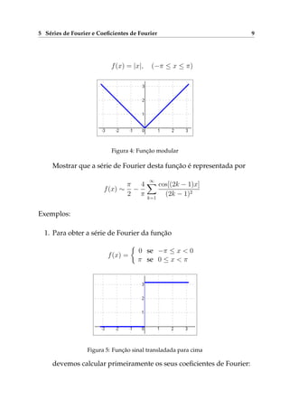 5 Séries de Fourier e Coeﬁcientes de Fourier 9
f(x) = |x|, (−π ≤ x ≤ π)
Figura 4: Função modular
Mostrar que a série de Fourier desta função é representada por
f(x) ∼
π
2
−
4
π
∞
k=1
cos[(2k − 1)x]
(2k − 1)2
Exemplos:
1. Para obter a série de Fourier da função
f(x) =
0 se −π ≤ x < 0
π se 0 ≤ x < π
Figura 5: Função sinal transladada para cima
devemos calcular primeiramente os seus coeﬁcientes de Fourier:
 