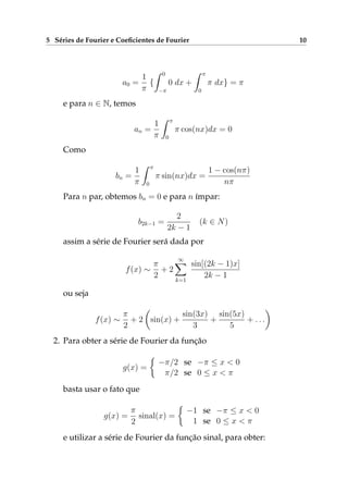 5 Séries de Fourier e Coeﬁcientes de Fourier 10
a0 =
1
π
{
0
−π
0 dx +
π
0
π dx} = π
e para n ∈ N, temos
an =
1
π
π
0
π cos(nx)dx = 0
Como
bn =
1
π
π
0
π sin(nx)dx =
1 − cos(nπ)
nπ
Para n par, obtemos bn = 0 e para n ímpar:
b2k−1 =
2
2k − 1
(k ∈ N)
assim a série de Fourier será dada por
f(x) ∼
π
2
+ 2
∞
k=1
sin[(2k − 1)x]
2k − 1
ou seja
f(x) ∼
π
2
+ 2 sin(x) +
sin(3x)
3
+
sin(5x)
5
+ . . .
2. Para obter a série de Fourier da função
g(x) =
−π/2 se −π ≤ x < 0
π/2 se 0 ≤ x < π
basta usar o fato que
g(x) =
π
2
sinal(x) =
−1 se −π ≤ x < 0
1 se 0 ≤ x < π
e utilizar a série de Fourier da função sinal, para obter:
 
