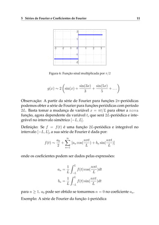 5 Séries de Fourier e Coeﬁcientes de Fourier 11
Figura 6: Função sinal multiplicada por π/2
g(x) ∼ 2 sin(x) +
sin(3x)
3
+
sin(5x)
5
+ . . .
Observação: A partir da série de Fourier para funções 2π-periódicas
podemos obter a série de Fourier para funções periódicas com período
2L. Basta tomar a mudança de variável x = πt/L para obter a nova
função, agora dependente da variável t, que será 2L-periódica e inte-
grável no intervalo simétrico [−L, L].
Deﬁnição: Se f = f(t) é uma função 2L-periódica e integrável no
intervalo [−L, L], a sua série de Fourier é dada por:
f(t) ∼
a0
2
+
∞
n=1
[an cos(
nπt
L
) + bn sin(
nπt
L
)]
onde os coeﬁcientes podem ser dados pelas expressões:
an =
1
L
L
−L
f(t) cos(
nπt
L
)dt
bn =
1
L
L
−L
f(t) sin(
nπt
L
)dt
para n ≥ 1. a0 pode ser obtido se tomarmos n = 0 no coeﬁciente an.
Exemplo: A série de Fourier da função 4-periódica
 