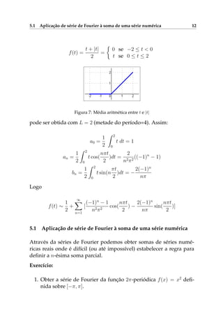 5.1 Aplicação de série de Fourier à soma de uma série numérica 12
f(t) =
t + |t|
2
=
0 se −2 ≤ t < 0
t se 0 ≤ t ≤ 2
Figura 7: Média aritmética entre t e |t|
pode ser obtida com L = 2 (metade do período=4). Assim:
a0 =
1
2
2
0
t dt = 1
an =
1
2
2
0
t cos(
nπt
2
)dt =
2
n2π2
((−1)n
− 1)
bn =
1
2
2
0
t sin(n
πt
2
)dt = −
2(−1)n
nπ
Logo
f(t) ∼
1
2
+
∞
n=1
[
(−1)n
− 1
n2π2
cos(
nπt
2
) −
2(−1)n
nπ
sin(
nπt
2
)]
5.1 Aplicação de série de Fourier à soma de uma série numérica
Através da séries de Fourier podemos obter somas de séries numé-
ricas reais onde é difícil (ou até impossível) estabelecer a regra para
deﬁnir a n-ésima soma parcial.
Exercício:
1. Obter a série de Fourier da função 2π-periódica f(x) = x2
deﬁ-
nida sobre [−π, π].
 