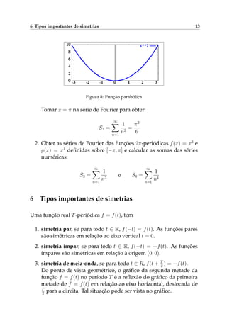 6 Tipos importantes de simetrias 13
Figura 8: Função parabólica
Tomar x = π na série de Fourier para obter:
S2 =
∞
n=1
1
n2
=
π2
6
2. Obter as séries de Fourier das funções 2π-periódicas f(x) = x3
e
g(x) = x4
deﬁnidas sobre [−π, π] e calcular as somas das séries
numéricas:
S3 =
∞
n=1
1
n3
e S4 =
∞
n=1
1
n4
6 Tipos importantes de simetrias
Uma função real T-periódica f = f(t), tem
1. simetria par, se para todo t ∈ R, f(−t) = f(t). As funções pares
são simétricas em relação ao eixo vertical t = 0.
2. simetria ímpar, se para todo t ∈ R, f(−t) = −f(t). As funções
ímpares são simétricas em relação à origem (0, 0).
3. simetria de meia-onda, se para todo t ∈ R, f(t + T
2 ) = −f(t).
Do ponto de vista geométrico, o gráﬁco da segunda metade da
função f = f(t) no período T é a reﬂexão do gráﬁco da primeira
metade de f = f(t) em relação ao eixo horizontal, deslocada de
T
2 para a direita. Tal situação pode ser vista no gráﬁco.
 