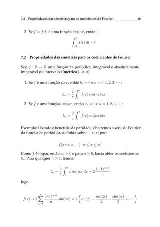 7.2 Propriedades das simetrias para os coeﬁcientes de Fourier 16
2. Se f = f(t) é uma função ímpar, então:
L
−L
f(t) dt = 0
7.2 Propriedades das simetrias para os coeﬁcientes de Fourier
Seja f : R → R uma função 2π-periódica, integrável e absolutamente
integrável no intervalo simétrico [−π, π].
1. Se f é uma função par, então bn = 0 e n = 0, 1, 2, 3, · · · :
an =
2
π
π
0
f(x) cos(nx)dx
2. Se f é uma função ímpar, então an = 0 e n = 1, 2, 3, · · · :
bn =
2
π
π
0
f(x) sin(nx)dx
Exemplo: Usando o benefício da paridade, obteremos a série de Fourier
da função 2π-periódica, deﬁnida sobre [−π, π] por:
f(x) = x, (−π ≤ x ≤ π)
Como f é ímpar, então an = 0 e para n ≥ 0, basta obter os coeﬁcientes
bn. Para qualquer n ≥ 1, temos:
bn =
2
π
π
0
x sin(nx)dx = 2
(−1)n+1
n
logo
f(x) ∼ 2
∞
n=1
(−1)n+1
n
sin(nx) = 2 sin(x) −
sin(2x)
2
+
sin(3x)
3
+ · · ·
 
