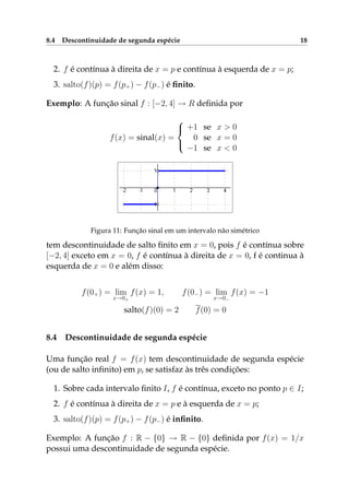 8.4 Descontinuidade de segunda espécie 18
2. f é contínua à direita de x = p e contínua à esquerda de x = p;
3. salto(f)(p) = f(p+) − f(p−) é ﬁnito.
Exemplo: A função sinal f : [−2, 4] → R deﬁnida por
f(x) = sinal(x) =



+1 se x > 0
0 se x = 0
−1 se x < 0
Figura 11: Função sinal em um intervalo não simétrico
tem descontinuidade de salto ﬁnito em x = 0, pois f é contínua sobre
[−2, 4] exceto em x = 0, f é contínua à direita de x = 0, f é continua à
esquerda de x = 0 e além disso:
f(0+) = lim
x→0+
f(x) = 1, f(0−) = lim
x→0−
f(x) = −1
salto(f)(0) = 2 f(0) = 0
8.4 Descontinuidade de segunda espécie
Uma função real f = f(x) tem descontinuidade de segunda espécie
(ou de salto inﬁnito) em p, se satisfaz às três condições:
1. Sobre cada intervalo ﬁnito I, f é contínua, exceto no ponto p ∈ I;
2. f é contínua à direita de x = p e à esquerda de x = p;
3. salto(f)(p) = f(p+) − f(p−) é inﬁnito.
Exemplo: A função f : R − {0} → R − {0} deﬁnida por f(x) = 1/x
possui uma descontinuidade de segunda espécie.
 
