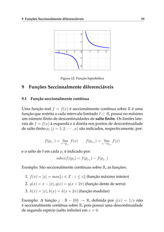 9 Funções Seccionalmente diferenciáveis 19
Figura 12: Função hiperbólica
9 Funções Seccionalmente diferenciáveis
9.1 Função seccionalmente contínua
Uma função real f = f(x) é seccionalmente contínua sobre R é uma
função que restrita a cada intervalo limitado I ⊂ R, possui no máximo
um número ﬁnito de descontinuidades de salto ﬁnito. Os limites late-
rais de f = f(x) à esquerda e à direita nos pontos de descontinuidade
de salto ﬁnito pj (j = 1, 2, · · · , n) são indicados, respectivamente, por:
f(pj−) = lim
x→pj−
f(x) f(pj+) = lim
x →pj+
f(x)
e o salto de f em cada pj é indicado por:
salto(f)(pj) = f(pj+) − f(pj−)
Exemplo: São seccionalmente contínuas sobre R, as funções:
1. f(x) = [x] = max{z ∈ Z : z ≤ x} (função máximo inteiro)
2. g(x) = x − [x], g(x) = g(x + 2π) (função dente de serra)
3. h(x) = |x|, h(x) = h(x + 2π) (função modular)
Exemplo: A função j : R − {0} → R, deﬁnida por j(x) = 1/x não
é seccionalmente contínua sobre R, pois possui uma descontinuidade
de segunda espécie (salto inﬁnito) em x = 0.
 