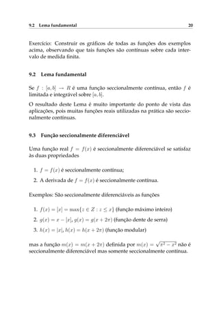 9.2 Lema fundamental 20
Exercício: Construir os gráﬁcos de todas as funções dos exemplos
acima, observando que tais funções são contínuas sobre cada inter-
valo de medida ﬁnita.
9.2 Lema fundamental
Se f : [a, b] → R é uma função seccionalmente contínua, então f é
limitada e integrável sobre [a, b].
O resultado deste Lema é muito importante do ponto de vista das
aplicações, pois muitas funções reais utilizadas na prática são seccio-
nalmente contínuas.
9.3 Função seccionalmente diferenciável
Uma função real f = f(x) é seccionalmente diferenciável se satisfaz
às duas propriedades
1. f = f(x) é seccionalmente contínua;
2. A derivada de f = f(x) é seccionalmente contínua.
Exemplos: São seccionalmente diferenciáveis as funções
1. f(x) = [x] = max{z ∈ Z : z ≤ x} (função máximo inteiro)
2. g(x) = x − [x], g(x) = g(x + 2π) (função dente de serra)
3. h(x) = |x|, h(x) = h(x + 2π) (função modular)
mas a função m(x) = m(x + 2π) deﬁnida por m(x) =
√
π2 − x2 não é
seccionalmente diferenciável mas somente seccionalmente contínua.
 