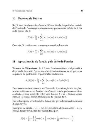 10 Teorema de Fourier 21
10 Teorema de Fourier
Se f é uma função seccionalmente diferenciável e 2π-periódica, a série
de Fourier de f converge uniformemente para o valor médio de f em
cada ponto, isto é:
f(x) =
a0
2
+
∞
n=1
[an cos(nx) + bn sin(nx)]
Quando f é contínua em x, escreveremos simplesmente
f(x) =
a0
2
+
∞
n=1
[an cos(nx) + bn sin(nx)]
11 Aproximação de função pela série de Fourier
Teorema de Weierstrass: Se f é uma função contínua real periódica
de período 2π, então f pode ser aproximada uniformemente por uma
sequência de polinômios trigonométricos da forma
Sn(f)(x) =
a0
2
+
n
k=1
[ak cos(kx) + bk sin(kx)]
Este teorema é fundamental na Teoria de Aproximação de funções,
sendo muito usado em Análise Numérica e com ele, podemos mostrar
a relação gráﬁca existente entre uma função f e as n-ésimas somas
parciais (n-ésimas reduzidas) da série de Fourier de f.
Este estudo pode ser estendido a funções 2π-periódicas seccionalmente
diferenciáveis.
Exemplo: A função f(x) = |x|, 2π-periódica, deﬁnida sobre [−π, π],
possui desenvolvimento de Fourier dado por:
f(x) =
π
2
−
4
π
cos(x) +
1
9
cos(3x) +
1
25
cos(5x) + . . .
 