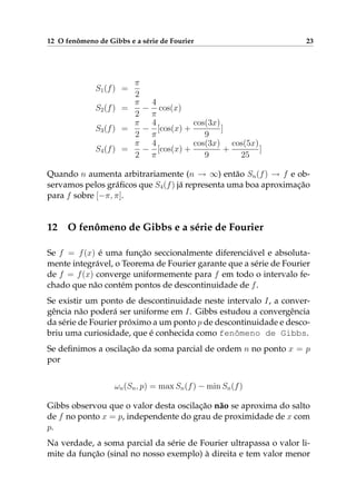 12 O fenômeno de Gibbs e a série de Fourier 23
S1(f) =
π
2
S2(f) =
π
2
−
4
π
cos(x)
S3(f) =
π
2
−
4
π
[cos(x) +
cos(3x)
9
]
S4(f) =
π
2
−
4
π
[cos(x) +
cos(3x)
9
+
cos(5x)
25
]
Quando n aumenta arbitrariamente (n → ∞) então Sn(f) → f e ob-
servamos pelos gráﬁcos que S4(f) já representa uma boa aproximação
para f sobre [−π, π].
12 O fenômeno de Gibbs e a série de Fourier
Se f = f(x) é uma função seccionalmente diferenciável e absoluta-
mente integrável, o Teorema de Fourier garante que a série de Fourier
de f = f(x) converge uniformemente para f em todo o intervalo fe-
chado que não contém pontos de descontinuidade de f.
Se existir um ponto de descontinuidade neste intervalo I, a conver-
gência não poderá ser uniforme em I. Gibbs estudou a convergência
da série de Fourier próximo a um ponto p de descontinuidade e desco-
briu uma curiosidade, que é conhecida como fenômeno de Gibbs.
Se deﬁnimos a oscilação da soma parcial de ordem n no ponto x = p
por
ωn(Sn, p) = max Sn(f) − min Sn(f)
Gibbs observou que o valor desta oscilação não se aproxima do salto
de f no ponto x = p, independente do grau de proximidade de x com
p.
Na verdade, a soma parcial da série de Fourier ultrapassa o valor li-
mite da função (sinal no nosso exemplo) à direita e tem valor menor
 