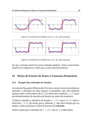 13 Séries de Fourier de Senos e Cossenos (Extensões) 24
Figura 15: Fenômeno de Gibbs com a 1a. e 2a. aproximações
Figura 16: Fenômeno de Gibbs com a 3a. e 4a. aproximações
do que a função (sinal do nosso exemplo gráﬁco). Esta é uma forma
natural de compensar o salto que a soma parcial realizará.
13 Séries de Fourier de Senos e Cossenos (Extensões)
13.1 O papel das extensões de funções
Ao estudar Equações Diferenciais Parciais, muitas vezes necessitamos
estender o domínio de uma função 2L-periódica que está deﬁnida
apenas sobre o meio intervalo [0, L] ao intervalo completo [−L, L] para
nos beneﬁciarmos da simetria da função no intervalo simétrico.
A idéia é estender o domínio da função f = f(x) que é [0, L] a todo o
intervalo [−L, L], de modo que a extensão fe seja uma função par ou
ímpar e então construir a série de Fourier da extensão.
Vamos supor que o domínio de f = f(x) seja [0, π] e além disso
 