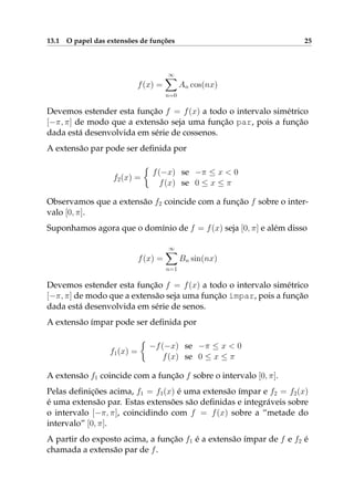 13.1 O papel das extensões de funções 25
f(x) =
∞
n=0
An cos(nx)
Devemos estender esta função f = f(x) a todo o intervalo simétrico
[−π, π] de modo que a extensão seja uma função par, pois a função
dada está desenvolvida em série de cossenos.
A extensão par pode ser deﬁnida por
f2(x) =
f(−x) se −π ≤ x < 0
f(x) se 0 ≤ x ≤ π
Observamos que a extensão f2 coincide com a função f sobre o inter-
valo [0, π].
Suponhamos agora que o domínio de f = f(x) seja [0, π] e além disso
f(x) =
∞
n=1
Bn sin(nx)
Devemos estender esta função f = f(x) a todo o intervalo simétrico
[−π, π] de modo que a extensão seja uma função ímpar, pois a função
dada está desenvolvida em série de senos.
A extensão ímpar pode ser deﬁnida por
f1(x) =
−f(−x) se −π ≤ x < 0
f(x) se 0 ≤ x ≤ π
A extensão f1 coincide com a função f sobre o intervalo [0, π].
Pelas deﬁnições acima, f1 = f1(x) é uma extensão ímpar e f2 = f2(x)
é uma extensão par. Estas extensões são deﬁnidas e integráveis sobre
o intervalo [−π, π], coincidindo com f = f(x) sobre a “metade do
intervalo” [0, π].
A partir do exposto acima, a função f1 é a extensão ímpar de f e f2 é
chamada a extensão par de f.
 