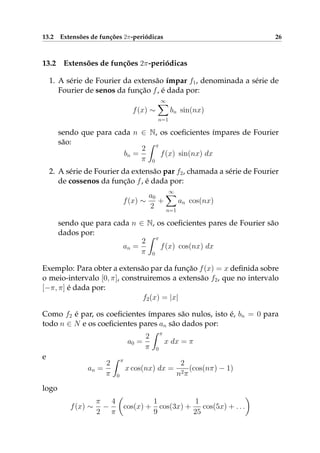 13.2 Extensões de funções 2π-periódicas 26
13.2 Extensões de funções 2π-periódicas
1. A série de Fourier da extensão ímpar f1, denominada a série de
Fourier de senos da função f, é dada por:
f(x) ∼
∞
n=1
bn sin(nx)
sendo que para cada n ∈ N, os coeﬁcientes ímpares de Fourier
são:
bn =
2
π
π
0
f(x) sin(nx) dx
2. A série de Fourier da extensão par f2, chamada a série de Fourier
de cossenos da função f, é dada por:
f(x) ∼
a0
2
+
∞
n=1
an cos(nx)
sendo que para cada n ∈ N, os coeﬁcientes pares de Fourier são
dados por:
an =
2
π
π
0
f(x) cos(nx) dx
Exemplo: Para obter a extensão par da função f(x) = x deﬁnida sobre
o meio-intervalo [0, π], construiremos a extensão f2, que no intervalo
[−π, π] é dada por:
f2(x) = |x|
Como f2 é par, os coeﬁcientes ímpares são nulos, isto é, bn = 0 para
todo n ∈ N e os coeﬁcientes pares an são dados por:
a0 =
2
π
π
0
x dx = π
e
an =
2
π
π
0
x cos(nx) dx =
2
n2π
(cos(nπ) − 1)
logo
f(x) ∼
π
2
−
4
π
cos(x) +
1
9
cos(3x) +
1
25
cos(5x) + . . .
 
