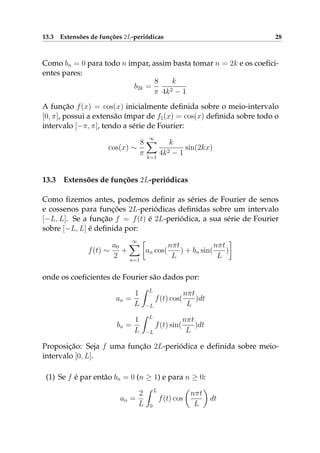 13.3 Extensões de funções 2L-periódicas 28
Como bn = 0 para todo n ímpar, assim basta tomar n = 2k e os coeﬁci-
entes pares:
b2k =
8
π
k
4k2 − 1
A função f(x) = cos(x) inicialmente deﬁnida sobre o meio-intervalo
[0, π], possui a extensão ímpar de f1(x) = cos(x) deﬁnida sobre todo o
intervalo [−π, π], tendo a série de Fourier:
cos(x) ∼
8
π
∞
k=1
k
4k2 − 1
sin(2kx)
13.3 Extensões de funções 2L-periódicas
Como ﬁzemos antes, podemos deﬁnir as séries de Fourier de senos
e cossenos para funções 2L-periódicas deﬁnidas sobre um intervalo
[−L, L]. Se a função f = f(t) é 2L-periódica, a sua série de Fourier
sobre [−L, L] é deﬁnida por:
f(t) ∼
a0
2
+
∞
n=1
an cos(
nπt
L
) + bn sin(
nπt
L
)
onde os coeﬁcientes de Fourier são dados por:
an =
1
L
L
−L
f(t) cos(
nπt
L
)dt
bn =
1
L
L
−L
f(t) sin(
nπt
L
)dt
Proposição: Seja f uma função 2L-periódica e deﬁnida sobre meio-
intervalo [0, L].
(1) Se f é par então bn = 0 (n ≥ 1) e para n ≥ 0:
an =
2
L
L
0
f(t) cos
nπt
L
dt
 