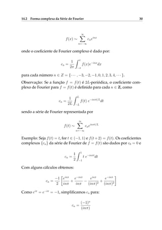 14.2 Forma complexa da Série de Fourier 30
f(x) ∼
∞
n=−∞
cneinx
onde o coeﬁciente de Fourier complexo é dado por:
cn =
1
2π
π
−π
f(x)e−inx
dx
para cada número n ∈ Z = {· · · , −3, −2, −1, 0, 1, 2, 3, 4, · · · }.
Observação: Se a função f = f(t) é 2L-periódica, o coeﬁciente com-
plexo de Fourier para f = f(t) é deﬁnido para cada n ∈ Z, como
cn =
1
2L
L
−L
f(t) e−inπt/L
dt
sendo a série de Fourier representada por
f(t) ∼
∞
n=−∞
cneinπt/L
Exemplo: Seja f(t) = t, for t ∈ (−1, 1) e f(t+2) = f(t). Os coeﬁcientes
complexos {cn} da série de Fourier de f = f(t) são dados por c0 = 0 e
cn =
1
2
1
−1
t e−inπt
dt
Com alguns cálculos obtemos:
cn =
−1
2
einπ
inπ
+
e−inπ
inπ
−
einπ
(inπ)2
+
e−inπ
(inπ)2
Como eiπ
= e−iπ
= −1, simpliﬁcamos cn para:
cn =
(−1)n
(inπ)
 