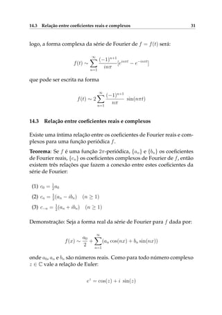 14.3 Relação entre coeﬁcientes reais e complexos 31
logo, a forma complexa da série de Fourier de f = f(t) será:
f(t) ∼
∞
n=1
(−1)n+1
inπ
[einπt
− e−inπt
]
que pode ser escrita na forma
f(t) ∼ 2
∞
n=1
(−1)n+1
nπ
sin(nπt)
14.3 Relação entre coeﬁcientes reais e complexos
Existe uma íntima relação entre os coeﬁcientes de Fourier reais e com-
plexos para uma função periódica f.
Teorema: Se f é uma função 2π-periódica, {an} e {bn} os coeﬁcientes
de Fourier reais, {cn} os coeﬁcientes complexos de Fourier de f, então
existem três relações que fazem a conexão entre estes coeﬁcientes da
série de Fourier:
(1) c0 = 1
2a0
(2) cn = 1
2(an − ibn) (n ≥ 1)
(3) c−n = 1
2(an + ibn) (n ≥ 1)
Demonstração: Seja a forma real da série de Fourier para f dada por:
f(x) ∼
a0
2
+
∞
n=1
(an cos(nx) + bn sin(nx))
onde a0, an e bn são números reais. Como para todo número complexo
z ∈ C vale a relação de Euler:
ez
= cos(z) + i sin(z)
 