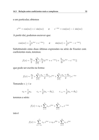 14.3 Relação entre coeﬁcientes reais e complexos 32
e em particular, obtemos
einx
= cos(nx) + i sin(nx) e e−inx
= cos(nx) − i sin(nx)
A partir daí, podemos escrever que:
cos(nx) =
1
2
(einx
+ e−inx
) e sin(nx) =
1
2
(einx
− e−inx
)
Substituindo estas duas últimas expressões na série de Fourier com
coeﬁcientes reais, teremos:
f(x) ∼
a0
2
+
∞
n=1
[
an
2
(einx
+ e−inx
) +
bn
2i
(einx
− e−inx
)]
que pode ser escrita na forma:
f(x) ∼
a0
2
+
∞
n=1
(
an − ibn
2
) einx
+
∞
n=1
(
an + ibn
2
) e−inx
Tomando n ≥ 1 e
c0 =
1
2
a0, cn =
1
2
(an − ibn), c−n =
1
2
(an + ibn)
teremos a série:
f(x) ∼ c0 +
∞
n=1
cn einx
+
∞
n=1
c−n e−inx
isto é
f(x) ∼
−1
n=−∞
cn einx
+ c0 ei0x
+
∞
n=1
cn einx
 