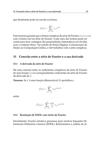 15 Conexão entre a série de Fourier e a sua derivada 33
que ﬁnalmente pode ser escrita na forma:
f(x) ∼
∞
n=−∞
cn einx
Este teorema garante que a forma complexa da série de Fourier coincide
com a forma real da série de Fourier. Cada uma das formas pode ser
usada para tirar vantagem das propriedades matemáticas envolvidas
com o contexto físico. No estudo de Sinais Digitais, Comunicação de
Dados ou Computação Gráﬁca, é útil trabalhar com a série complexa.
15 Conexão entre a série de Fourier e a sua derivada
15.1 A derivada da série de Fourier
Há uma conexão entre os coeﬁcientes complexos da série de Fourier
de uma função f e os correspondentes coeﬁcientes da série de Fourier
da derivada de f.
Teorema: Se f é uma função diferenciável 2L-periódica e
f(x) ∼
∞
n=−∞
cneinπx/L
então
f (x) ∼
∞
n=−∞
inπ
L
cn einπx/L
15.2 Resolução de EDOL com séries de Fourier
Inicialmente, Fourier estudava processos para resolver Equações Di-
ferenciais Ordinárias Lineares (EDOL). Realizaremos a análise de al-
 