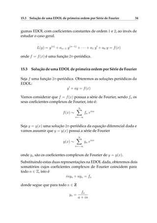 15.3 Solução de uma EDOL de primeira ordem por Série de Fourier 34
gumas EDOL com coeﬁcientes constantes de ordem 1 e 2, ao invés de
estudar o caso geral.
L(y) = y(n)
+ an−1 y(n−1)
+ · · · + a1 y + a0 y = f(x)
onde f = f(x) é uma função 2π-periódica.
15.3 Solução de uma EDOL de primeira ordem por Série de Fourier
Seja f uma função 2π-periódica. Obteremos as soluções periódicas da
EDOL:
y + ay = f(x)
Vamos considerar que f = f(x) possua a série de Fourier, sendo fn os
seus coeﬁcientes complexos de Fourier, isto é:
f(x) ∼
∞
n=−∞
fn einx
Seja y = y(x) uma solução 2π-periódica da equação diferencial dada e
vamos assumir que y = y(x) possui a série de Fourier
y(x) ∼
∞
n=−∞
yn einx
onde yn são os coeﬁcientes complexos de Fourier de y = y(x).
Substituindo estas duas representações na EDOL dada, obteremos dois
somatórios cujos coeﬁcientes complexos de Fourier coincidem para
todo n ∈ Z, isto é
inyn + ayn = fn
donde segue que para todo n ∈ Z
yn =
fn
a + in
 