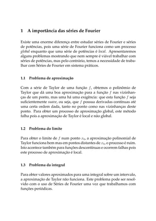 1 A importância das séries de Fourier
Existe uma enorme diferença entre estudar séries de Fourier e séries
de potências, pois uma série de Fourier funciona como um processo
global enquanto que uma série de potências é local. Apresentaremos
alguns problemas mostrando que nem sempre é viável trabalhar com
séries de potências, mas pelo contrário, temos a necessidade de traba-
lhar com Séries de Fourier em sistema práticos.
1.1 Problema de aproximação
Com a série de Taylor de uma função f, obtemos o polinômio de
Taylor que dá uma boa aproximação para a função f nas vizinhan-
ças de um ponto, mas uma há uma exigência: que esta função f seja
suﬁcientemente suave, ou seja, que f possua derivadas contínuas até
uma certa ordem dada, tanto no ponto como nas vizinhanças deste
ponto. Para obter um processo de aproximação global, este método
falha pois a aproximação de Taylor é local e não global.
1.2 Problema do limite
Para obter o limite de f num ponto x0, a aproximação polinomial de
Taylor funciona bem mas em pontos distantes de x0, o processo é ruim.
Isto acontece também para funções descontínuas e ocorrem falhas pois
este processo de aproximação é local.
1.3 Problema da integral
Para obter valores aproximados para uma integral sobre um intervalo,
a aproximação de Taylor não funciona. Este problema pode ser resol-
vido com o uso de Séries de Fourier uma vez que trabalhamos com
funções periódicas.
 
