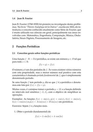 1.4 Jean B. Fourier 2
1.4 Jean B. Fourier
Jean B. Fourier (1768-1830) foi pioneiro na investigação destes proble-
mas. No livro “Théorie Analytique de la Chaleur”, escrito em 1822, ele in-
troduziu o conceito conhecido atualmente como Série de Fourier, que
é muito utilizado nas ciências em geral, principalmente nas áreas en-
volvidas com: Matemática, Engenharia, Computação, Música, Ondu-
latória, Sinais Digitais, Processamento de Imagens, etc.
2 Funções Periódicas
2.1 Conceitos gerais sobre funções periódicas
Uma função f : R → R é periódica, se existe um número p ∈ R tal que
para todo x ∈ R:
f(x + p) = f(x)
O número p é um dos períodos de f. Às vezes existem vários números
com esta propriedade, mas o menor número real positivo com esta
característica é chamado período fundamental de f, que é simplesmente
denominado período.
Se uma função f tem período p, diz-se que f é p-periódica e denota-
mos este fato por f(x) = f(x + p).
Muitas vezes, é vantajoso tomar o período p = 2L e a função deﬁnida
no intervalo real simétrico [−L, L], com o objetivo de simpliﬁcar as
operações.
Exemplos: As funções f(x) = sin(x), g(x) = cos(x), h(x) = sin(nx),
k(x) = cos(mx) e p(x) = A cos(mx) + B sin(nx) são periódicas.
Exercício: Sejam f e g funções reais.
1. Obter o período (fundamental) de:
f(x) = 3 sin(2x) + 4 cos(3x)
 