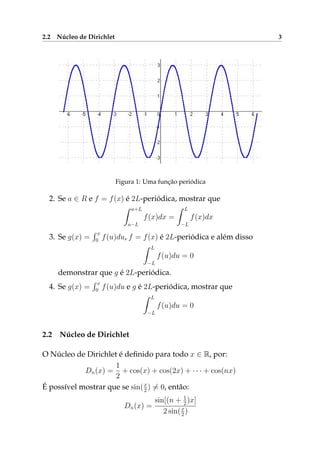 2.2 Núcleo de Dirichlet 3
Figura 1: Uma função periódica
2. Se a ∈ R e f = f(x) é 2L-periódica, mostrar que
a+L
a−L
f(x)dx =
L
−L
f(x)dx
3. Se g(x) =
x
0 f(u)du, f = f(x) é 2L-periódica e além disso
L
−L
f(u)du = 0
demonstrar que g é 2L-periódica.
4. Se g(x) =
x
0 f(u)du e g é 2L-periódica, mostrar que
L
−L
f(u)du = 0
2.2 Núcleo de Dirichlet
O Núcleo de Dirichlet é deﬁnido para todo x ∈ R, por:
Dn(x) =
1
2
+ cos(x) + cos(2x) + · · · + cos(nx)
É possível mostrar que se sin(x
2 ) = 0, então:
Dn(x) =
sin[(n + 1
2)x]
2 sin(x
2 )
 