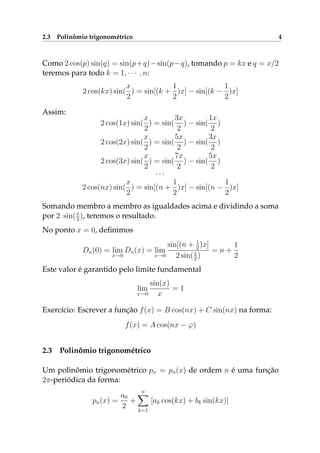 2.3 Polinômio trigonométrico 4
Como 2 cos(p) sin(q) = sin(p+q)−sin(p−q), tomando p = kx e q = x/2
teremos para todo k = 1, · · · , n:
2 cos(kx) sin(
x
2
) = sin[(k +
1
2
)x] − sin[(k −
1
2
)x]
Assim:
2 cos(1x) sin(
x
2
) = sin(
3x
2
) − sin(
1x
2
)
2 cos(2x) sin(
x
2
) = sin(
5x
2
) − sin(
3x
2
)
2 cos(3x) sin(
x
2
) = sin(
7x
2
) − sin(
5x
2
)
· · ·
2 cos(nx) sin(
x
2
) = sin[(n +
1
2
)x] − sin[(n −
1
2
)x]
Somando membro a membro as igualdades acima e dividindo a soma
por 2 sin(x
2 ), teremos o resultado.
No ponto x = 0, deﬁnimos
Dn(0) = lim
x→0
Dn(x) = lim
x→0
sin[(n + 1
2)x]
2 sin(x
2 )
= n +
1
2
Este valor é garantido pelo limite fundamental
lim
x→0
sin(x)
x
= 1
Exercício: Escrever a função f(x) = B cos(nx) + C sin(nx) na forma:
f(x) = A cos(nx − ϕ)
2.3 Polinômio trigonométrico
Um polinômio trigonométrico pn = pn(x) de ordem n é uma função
2π-periódica da forma:
pn(x) =
a0
2
+
n
k=1
[ak cos(kx) + bk sin(kx)]
 