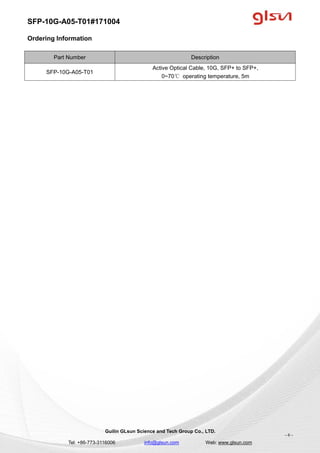 SFP-10G-A05-T01#171004
Guilin GLsun Science and Tech Group Co., LTD.
Tel: +86-773-3116006 info@glsun.com Web: www.glsun.com
- 6 -
Ordering Information
Part Number Description
SFP-10G-A05-T01
Active Optical Cable, 10G, SFP+ to SFP+,
0~70℃ operating temperature, 5m
 