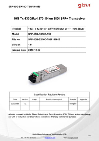 SFP-10G-BX10D-T01#141019
Guilin GLsun Science and Tech Group Co., LTD.
Tel: +86-773-3116006 info@glsun.com Web: www.glsun.com
- 1 -
10G Tx-1330/Rx-1270 10 km BIDI SFP+ Transceiver
Specification Revision Record
Date Version Page Revision Description Prepare Approve
20200928 1.0 Deng SC
All right reserved by Guilin GLsun Science and Tech Group Co., LTD. Without written permission,
any unit or individual can’t reproduce, copy or use it for any commercial purpose.
Product 10G Tx-1330/Rx-1270 10 km BIDI SFP+ Transceiver
Model SFP-10G-BX10D-T01
File No. SFP-10G-BX10D-T01#141019
Version 1.0
Issuing Date 2019-12-19
- 1 -
 