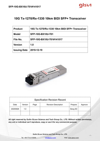 SFP-10G-BX10U-T01#141017
Guilin GLsun Science and Tech Group Co., LTD.
Tel: +86-773-3116006 info@glsun.com Web: www.glsun.com
- 1 -
10G Tx-1270/Rx-1330 10km BIDI SFP+ Transceiver
Specification Revision Record
Date Version Page Revision Description Prepare Approve
20200928 1.0 Deng SC
All right reserved by Guilin GLsun Science and Tech Group Co., LTD. Without written permission,
any unit or individual can’t reproduce, copy or use it for any commercial purpose.
Product 10G Tx-1270/Rx-1330 10km BIDI SFP+ Transceiver
Model SFP-10G-BX10U-T01
File No. SFP-10G-BX10U-T01#141017
Version 1.0
Issuing Date 2019-12-19
- 1 -
 