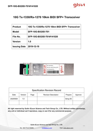 SFP-10G-BX20D-T01#141020
Guilin GLsun Science and Tech Group Co., LTD.
Tel: +86-773-3116006 info@glsun.com Web: www.glsun.com
- 1 -
10G Tx-1330/Rx-1270 10km BIDI SFP+ Transceiver
Specification Revision Record
Date Version Page Revision Description Prepare Approve
20200928 1.0 Deng SC
All right reserved by Guilin GLsun Science and Tech Group Co., LTD. Without written permission,
any unit or individual can’t reproduce, copy or use it for any commercial purpose.
Product 10G Tx-1330/Rx-1270 10km BIDI SFP+ Transceiver
Model SFP-10G-BX20D-T01
File No. SFP-10G-BX20D-T01#141020
Version 1.0
Issuing Date 2019-12-19
- 1 -
 