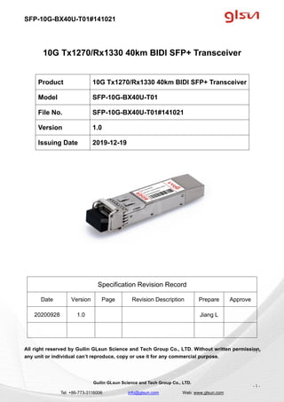 SFP-10G-BX40U-T01#141021
Guilin GLsun Science and Tech Group Co., LTD.
Tel: +86-773-3116006 info@glsun.com Web: www.glsun.com
- 1 -
10G Tx1270/Rx1330 40km BIDI SFP+ Transceiver
Specification Revision Record
Date Version Page Revision Description Prepare Approve
20200928 1.0 Jiang L
All right reserved by Guilin GLsun Science and Tech Group Co., LTD. Without written permission,
any unit or individual can’t reproduce, copy or use it for any commercial purpose.
Product 10G Tx1270/Rx1330 40km BIDI SFP+ Transceiver
Model SFP-10G-BX40U-T01
File No. SFP-10G-BX40U-T01#141021
Version 1.0
Issuing Date 2019-12-19
- 1 -
 