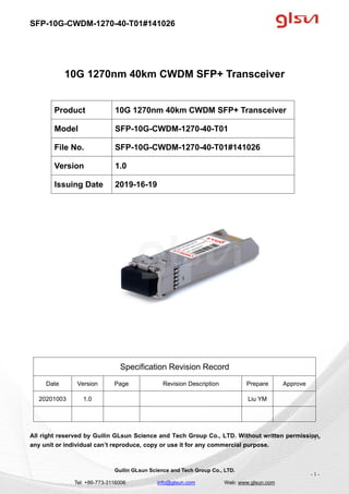 SFP-10G-CWDM-1270-40-T01#141026
Guilin GLsun Science and Tech Group Co., LTD.
Tel: +86-773-3116006 info@glsun.com Web: www.glsun.com
- 1 -
10G 1270nm 40km CWDM SFP+ Transceiver
Specification Revision Record
Date Version Page Revision Description Prepare Approve
20201003 1.0 Liu YM
All right reserved by Guilin GLsun Science and Tech Group Co., LTD. Without written permission,
any unit or individual can’t reproduce, copy or use it for any commercial purpose.
Product 10G 1270nm 40km CWDM SFP+ Transceiver
Model SFP-10G-CWDM-1270-40-T01
File No. SFP-10G-CWDM-1270-40-T01#141026
Version 1.0
Issuing Date 2019-16-19
- 1 -
 