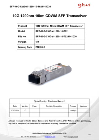 SFP-10G-CWDM-1290-10-T02#141030
Guilin GLsun Science and Tech Group Co., LTD.
Tel: +86-773-3116006 info@glsun.com Web: www.glsun.com
- 1 -
10G 1290nm 10km CDWM SFP Transceiver
Specification Revision Record
Date Version Page Revision Description Prepare Approve
20200601 1.0 Zhang S
All right reserved by Guilin GLsun Science and Tech Group Co., LTD. Without written permission,
any unit or individual can’t reproduce, copy or use it for any commercial purpose.
Product 10G 1290nm 10km CDWM SFP Transceiver
Model SFP-10G-CWDM-1290-10-T02
File No. SFP-10G-CWDM-1290-10-T02#141030
Version 1.0
Issuing Date 2020-6-1
- 1 -
 
