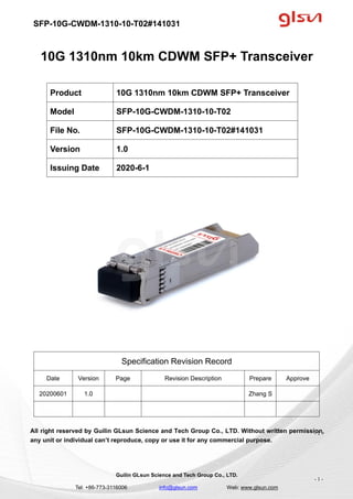 SFP-10G-CWDM-1310-10-T02#141031
Guilin GLsun Science and Tech Group Co., LTD.
Tel: +86-773-3116006 info@glsun.com Web: www.glsun.com
- 1 -
10G 1310nm 10km CDWM SFP+ Transceiver
Specification Revision Record
Date Version Page Revision Description Prepare Approve
20200601 1.0 Zhang S
All right reserved by Guilin GLsun Science and Tech Group Co., LTD. Without written permission,
any unit or individual can’t reproduce, copy or use it for any commercial purpose.
Product 10G 1310nm 10km CDWM SFP+ Transceiver
Model SFP-10G-CWDM-1310-10-T02
File No. SFP-10G-CWDM-1310-10-T02#141031
Version 1.0
Issuing Date 2020-6-1
- 1 -
 