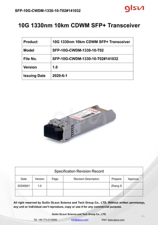 SFP-10G-CWDM-1330-10-T02#141032
Guilin GLsun Science and Tech Group Co., LTD.
Tel: +86-773-3116006 info@glsun.com Web: www.glsun.com
- 1 -
10G 1330nm 10km CDWM SFP+ Transceiver
Specification Revision Record
Date Version Page Revision Description Prepare Approve
20200601 1.0 Zhang S
All right reserved by Guilin GLsun Science and Tech Group Co., LTD. Without written permission,
any unit or individual can’t reproduce, copy or use it for any commercial purpose.
Product 10G 1330nm 10km CDWM SFP+ Transceiver
Model SFP-10G-CWDM-1330-10-T02
File No. SFP-10G-CWDM-1330-10-T02#141032
Version 1.0
Issuing Date 2020-6-1
- 1 -
 