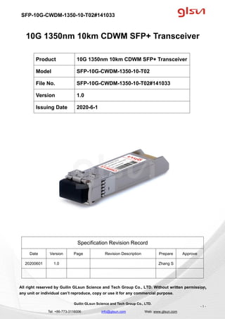 SFP-10G-CWDM-1350-10-T02#141033
Guilin GLsun Science and Tech Group Co., LTD.
Tel: +86-773-3116006 info@glsun.com Web: www.glsun.com
- 1 -
10G 1350nm 10km CDWM SFP+ Transceiver
Specification Revision Record
Date Version Page Revision Description Prepare Approve
20200601 1.0 Zhang S
All right reserved by Guilin GLsun Science and Tech Group Co., LTD. Without written permission,
any unit or individual can’t reproduce, copy or use it for any commercial purpose.
Product 10G 1350nm 10km CDWM SFP+ Transceiver
Model SFP-10G-CWDM-1350-10-T02
File No. SFP-10G-CWDM-1350-10-T02#141033
Version 1.0
Issuing Date 2020-6-1
- 1 -
 
