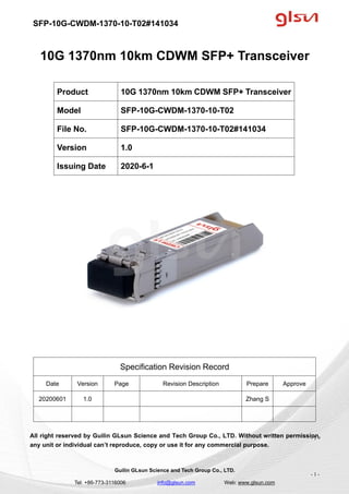 SFP-10G-CWDM-1370-10-T02#141034
Guilin GLsun Science and Tech Group Co., LTD.
Tel: +86-773-3116006 info@glsun.com Web: www.glsun.com
- 1 -
10G 1370nm 10km CDWM SFP+ Transceiver
Specification Revision Record
Date Version Page Revision Description Prepare Approve
20200601 1.0 Zhang S
All right reserved by Guilin GLsun Science and Tech Group Co., LTD. Without written permission,
any unit or individual can’t reproduce, copy or use it for any commercial purpose.
Product 10G 1370nm 10km CDWM SFP+ Transceiver
Model SFP-10G-CWDM-1370-10-T02
File No. SFP-10G-CWDM-1370-10-T02#141034
Version 1.0
Issuing Date 2020-6-1
- 1 -
 