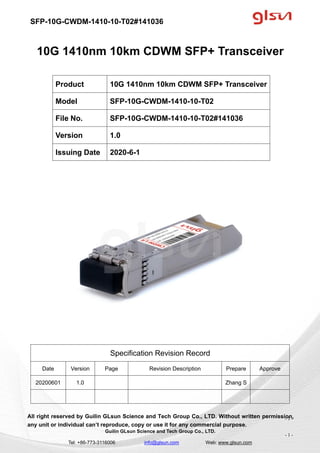 SFP-10G-CWDM-1410-10-T02#141036
Guilin GLsun Science and Tech Group Co., LTD.
Tel: +86-773-3116006 info@glsun.com Web: www.glsun.com
- 1 -
10G 1410nm 10km CDWM SFP+ Transceiver
Specification Revision Record
Date Version Page Revision Description Prepare Approve
20200601 1.0 Zhang S
All right reserved by Guilin GLsun Science and Tech Group Co., LTD. Without written permission,
any unit or individual can’t reproduce, copy or use it for any commercial purpose.
Product 10G 1410nm 10km CDWM SFP+ Transceiver
Model SFP-10G-CWDM-1410-10-T02
File No. SFP-10G-CWDM-1410-10-T02#141036
Version 1.0
Issuing Date 2020-6-1
- 1 -
 