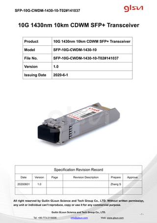 SFP-10G-CWDM-1430-10-T02#141037
Guilin GLsun Science and Tech Group Co., LTD.
Tel: +86-773-3116006 info@glsun.com Web: www.glsun.com
- 1 -
10G 1430nm 10km CDWM SFP+ Transceiver
Specification Revision Record
Date Version Page Revision Description Prepare Approve
20200601 1.0 Zhang S
All right reserved by Guilin GLsun Science and Tech Group Co., LTD. Without written permission,
any unit or individual can’t reproduce, copy or use it for any commercial purpose.
Product 10G 1430nm 10km CDWM SFP+ Transceiver
Model SFP-10G-CWDM-1430-10
File No. SFP-10G-CWDM-1430-10-T02#141037
Version 1.0
Issuing Date 2020-6-1
- 1 -
 