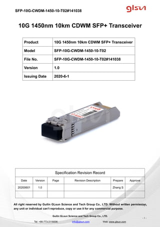 SFP-10G-CWDM-1450-10-T02#141038
Guilin GLsun Science and Tech Group Co., LTD.
Tel: +86-773-3116006 info@glsun.com Web: www.glsun.com
- 1 -
10G 1450nm 10km CDWM SFP+ Transceiver
Specification Revision Record
Date Version Page Revision Description Prepare Approve
20200601 1.0 Zhang S
All right reserved by Guilin GLsun Science and Tech Group Co., LTD. Without written permission,
any unit or individual can’t reproduce, copy or use it for any commercial purpose.
Product 10G 1450nm 10km CDWM SFP+ Transceiver
Model SFP-10G-CWDM-1450-10-T02
File No. SFP-10G-CWDM-1450-10-T02#141038
Version 1.0
Issuing Date 2020-6-1
- 1 -
 