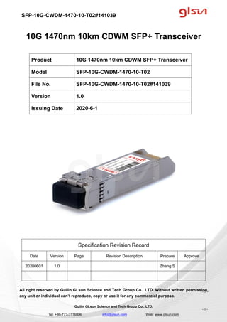 SFP-10G-CWDM-1470-10-T02#141039
Guilin GLsun Science and Tech Group Co., LTD.
Tel: +86-773-3116006 info@glsun.com Web: www.glsun.com
- 1 -
10G 1470nm 10km CDWM SFP+ Transceiver
Specification Revision Record
Date Version Page Revision Description Prepare Approve
20200601 1.0 Zhang S
All right reserved by Guilin GLsun Science and Tech Group Co., LTD. Without written permission,
any unit or individual can’t reproduce, copy or use it for any commercial purpose.
Product 10G 1470nm 10km CDWM SFP+ Transceiver
Model SFP-10G-CWDM-1470-10-T02
File No. SFP-10G-CWDM-1470-10-T02#141039
Version 1.0
Issuing Date 2020-6-1
- 1 -
 