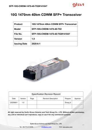 SFP-10G-CWDM-1470-40-T02#141047
Guilin GLsun Science and Tech Group Co., LTD.
Tel: +86-773-3116006 info@glsun.com Web: www.glsun.com
- 1 -
10G 1470nm 40km CDWM SFP+ Transceiver
Specification Revision Record
Date Version Page Revision Description Prepare Approve
20200601 1.0 Zhang S
All right reserved by Guilin GLsun Science and Tech Group Co., LTD. Without written permission,
any unit or individual can’t reproduce, copy or use it for any commercial purpose.
Product 10G 1470nm 40km CDWM SFP+ Transceiver
Model SFP-10G-CWDM-1470-40-T02
File No. SFP-10G-CWDM-1470-40-T02#141047
Version 1.0
Issuing Date 2020-6-1
- 1 -
 