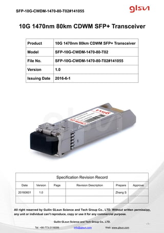 SFP-10G-CWDM-1470-80-T02#141055
Guilin GLsun Science and Tech Group Co., LTD.
Tel: +86-773-3116006 info@glsun.com Web: www.glsun.com
- 1 -
10G 1470nm 80km CDWM SFP+ Transceiver
Specification Revision Record
Date Version Page Revision Description Prepare Approve
20160601 1.0 Zhang S
All right reserved by Guilin GLsun Science and Tech Group Co., LTD. Without written permission,
any unit or individual can’t reproduce, copy or use it for any commercial purpose.
Product 10G 1470nm 80km CDWM SFP+ Transceiver
Model SFP-10G-CWDM-1470-80-T02
File No. SFP-10G-CWDM-1470-80-T02#141055
Version 1.0
Issuing Date 2016-6-1
- 1 -
 